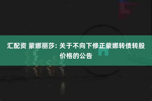 汇配资 蒙娜丽莎: 关于不向下修正蒙娜转债转股价格的公告