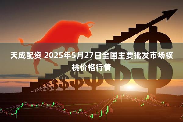 天成配资 2025年5月27日全国主要批发市场核桃价格行情