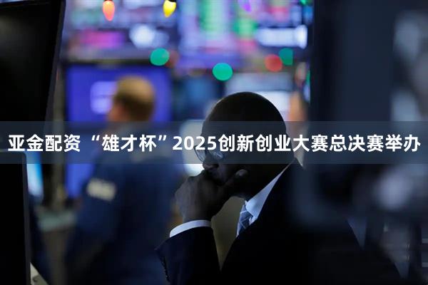 亚金配资 “雄才杯”2025创新创业大赛总决赛举办