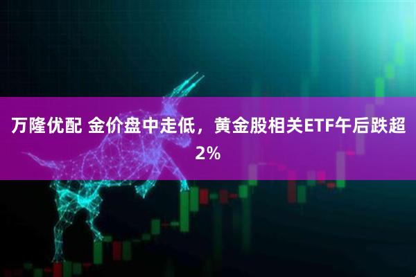 万隆优配 金价盘中走低，黄金股相关ETF午后跌超2%