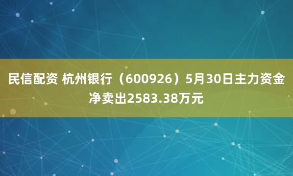 民信配资 杭州银行（600926）5月30日主力资金净卖出2583.38万元