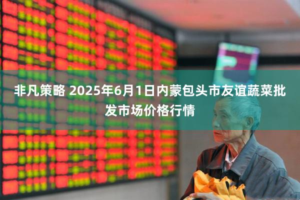 非凡策略 2025年6月1日内蒙包头市友谊蔬菜批发市场价格行情