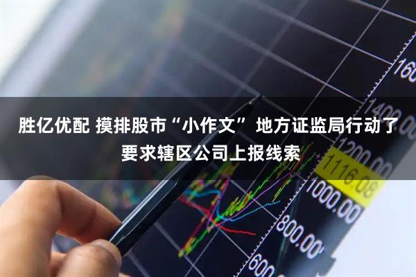 胜亿优配 摸排股市“小作文” 地方证监局行动了 要求辖区公司上报线索