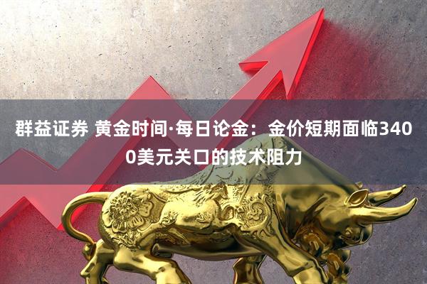群益证券 黄金时间·每日论金：金价短期面临3400美元关口的技术阻力