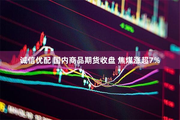 诚信优配 国内商品期货收盘 焦煤涨超7%