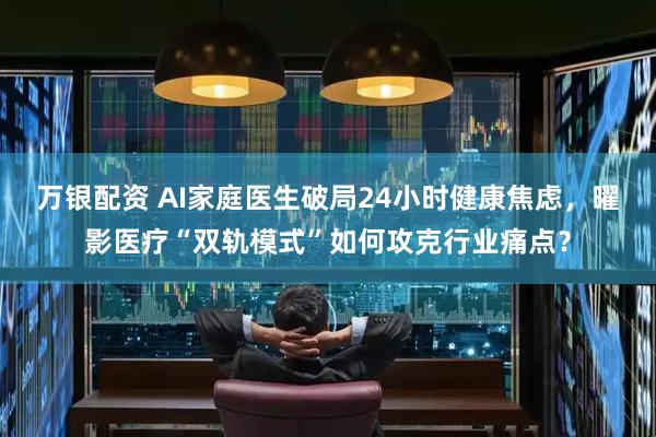 万银配资 AI家庭医生破局24小时健康焦虑，曜影医疗“双轨模式”如何攻克行业痛点？