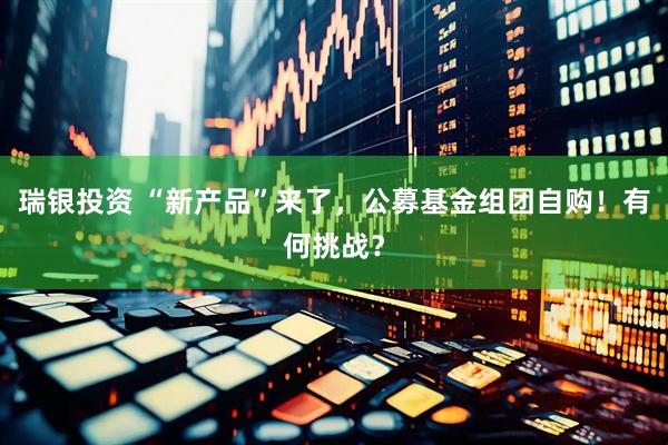 瑞银投资 “新产品”来了，公募基金组团自购！有何挑战？