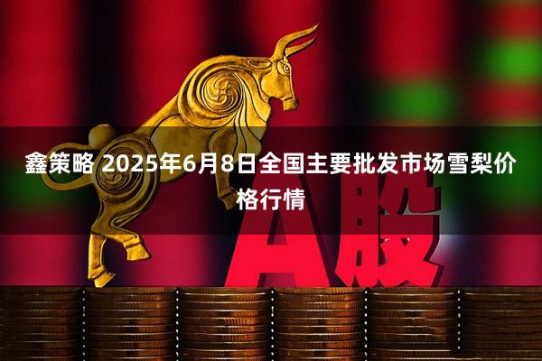 鑫策略 2025年6月8日全国主要批发市场雪梨价格行情