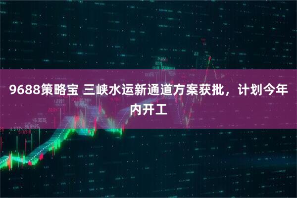 9688策略宝 三峡水运新通道方案获批，计划今年内开工