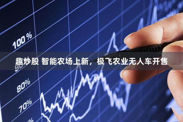 趣炒股 智能农场上新，极飞农业无人车开售