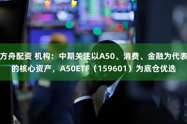 方舟配资 机构：中期关注以A50、消费、金融为代表的核心资产，A50ETF（159601）为底仓优选