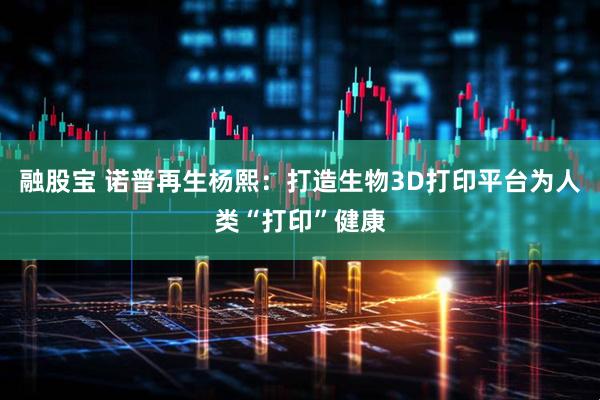 融股宝 诺普再生杨熙：打造生物3D打印平台为人类“打印”健康