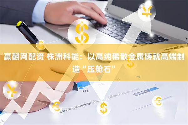 赢翻网配资 株洲科能：以高纯稀散金属铸就高端制造“压舱石”