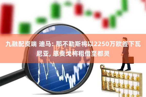九融配资端 迪马: 那不勒斯将以2250万欧签下瓦尼亚, 恩贡戈将租借至都灵