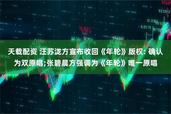 天载配资 汪苏泷方宣布收回《年轮》版权: 确认为双原唱;张碧晨方强调为《年轮》唯一原唱