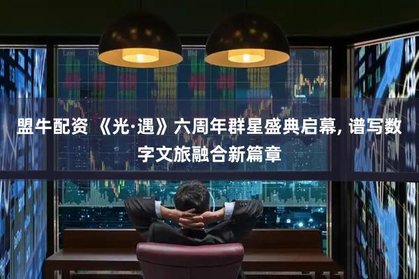 盟牛配资 《光·遇》六周年群星盛典启幕, 谱写数字文旅融合新篇章