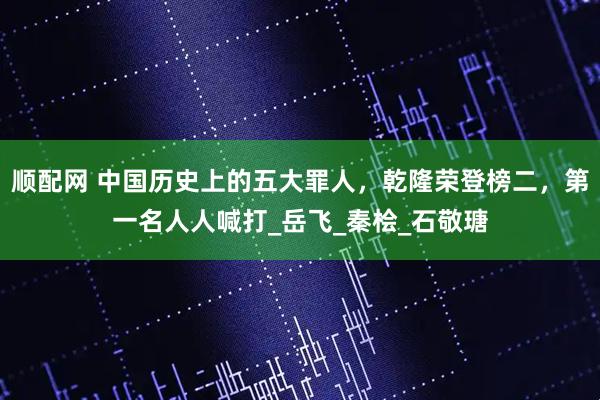顺配网 中国历史上的五大罪人，乾隆荣登榜二，第一名人人喊打_岳飞_秦桧_石敬瑭