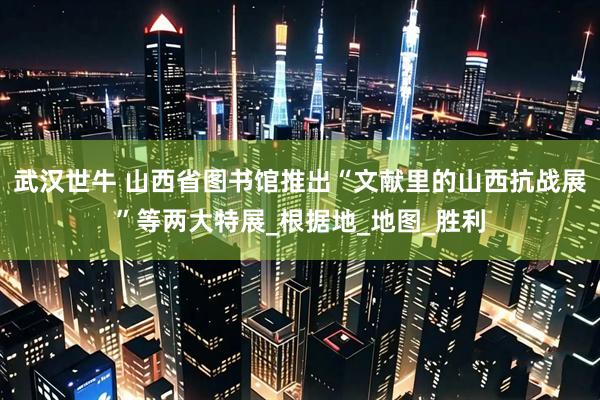 武汉世牛 山西省图书馆推出“文献里的山西抗战展”等两大特展_根据地_地图_胜利