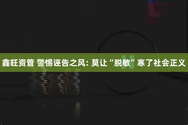 鑫旺资管 警惕诬告之风: 莫让“脱敏”寒了社会正义