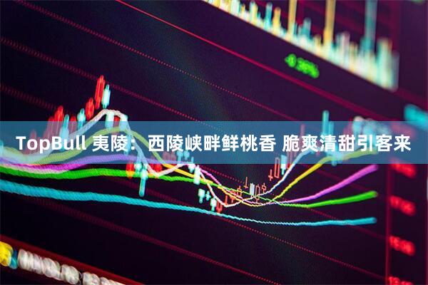 TopBull 夷陵：西陵峡畔鲜桃香 脆爽清甜引客来