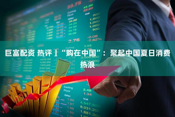 巨富配资 热评丨“购在中国”：聚起中国夏日消费热浪