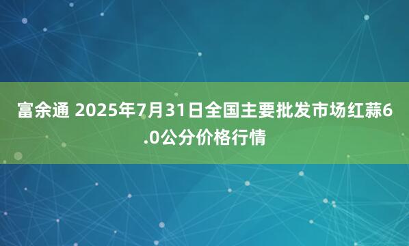 富余通 2025年7月31日全国主要批发市场红蒜6.0公分价格行情