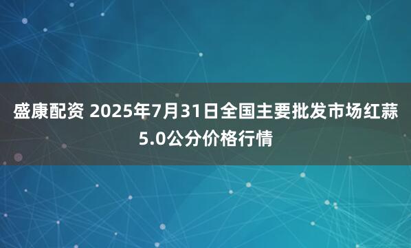 盛康配资 2025年7月31日全国主要批发市场红蒜5.0公分价格行情