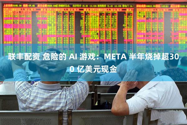 联丰配资 危险的 AI 游戏：META 半年烧掉超300 亿美元现金