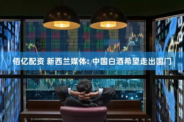 佰亿配资 新西兰媒体: 中国白酒希望走出国门