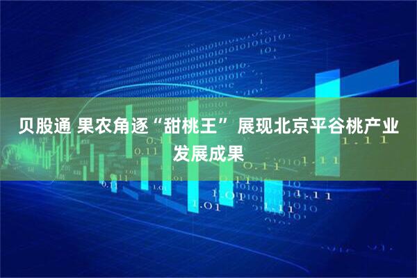 贝股通 果农角逐“甜桃王” 展现北京平谷桃产业发展成果