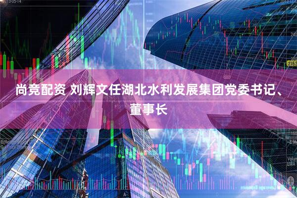 尚竞配资 刘辉文任湖北水利发展集团党委书记、董事长
