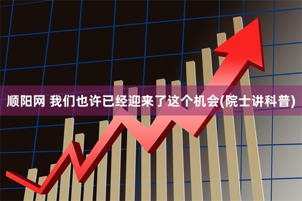 顺阳网 我们也许已经迎来了这个机会(院士讲科普)