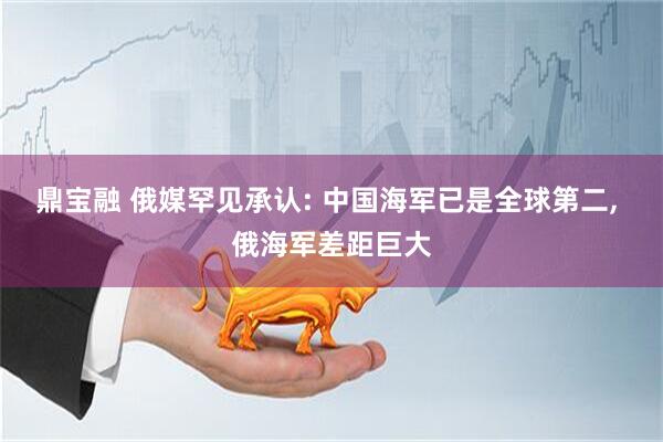 鼎宝融 俄媒罕见承认: 中国海军已是全球第二, 俄海军差距巨大