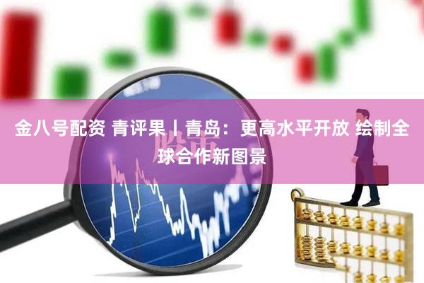 金八号配资 青评果丨青岛：更高水平开放 绘制全球合作新图景