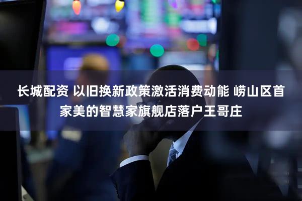 长城配资 以旧换新政策激活消费动能 崂山区首家美的智慧家旗舰店落户王哥庄