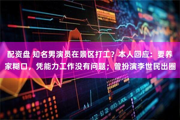 配资盘 知名男演员在景区打工？本人回应：要养家糊口，凭能力工作没有问题；曾扮演李世民出圈